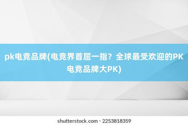 pk电竞品牌(电竞界首屈一指？全球最受欢迎的PK电竞品牌大PK)