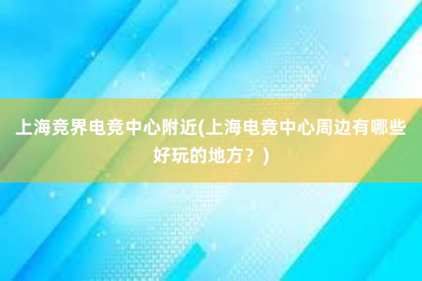 上海竞界电竞中心附近(上海电竞中心周边有哪些好玩的地方？)