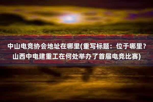 中山电竞协会地址在哪里(重写标题：位于哪里？山西中电建重工在何处举办了首届电竞比赛)