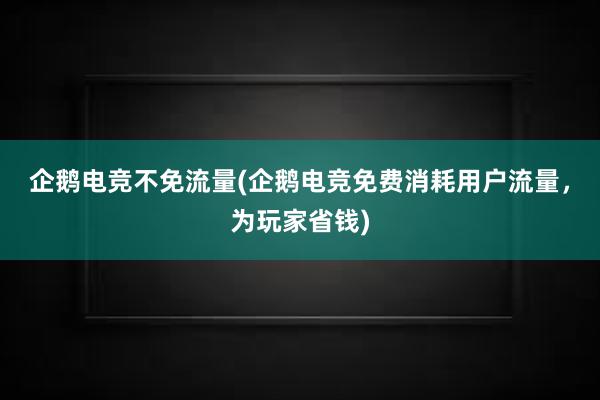 企鹅电竞不免流量(企鹅电竞免费消耗用户流量，为玩家省钱)