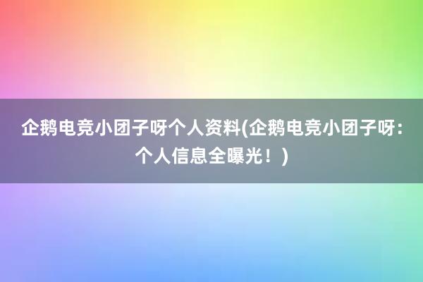 企鹅电竞小团子呀个人资料(企鹅电竞小团子呀：个人信息全曝光！)