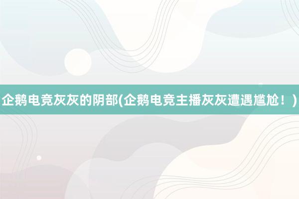 企鹅电竞灰灰的阴部(企鹅电竞主播灰灰遭遇尴尬！)