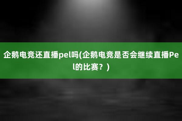 企鹅电竞还直播pel吗(企鹅电竞是否会继续直播Pel的比赛？)