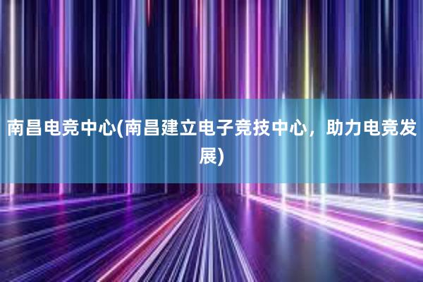 南昌电竞中心(南昌建立电子竞技中心，助力电竞发展)