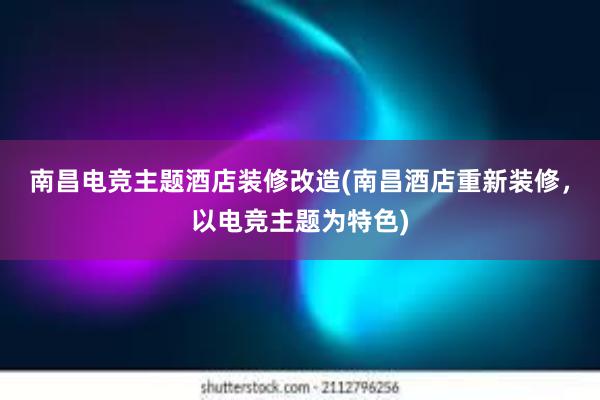 南昌电竞主题酒店装修改造(南昌酒店重新装修，以电竞主题为特色)