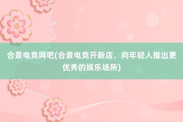 合景电竞网吧(合景电竞开新店，向年轻人推出更优秀的娱乐场所)