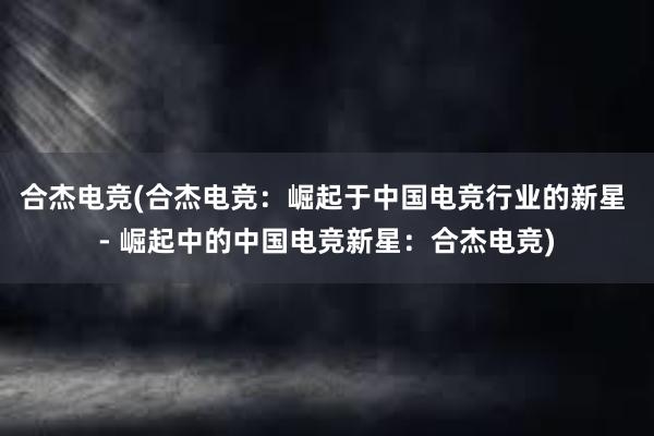 合杰电竞(合杰电竞：崛起于中国电竞行业的新星 - 崛起中的中国电竞新星：合杰电竞)