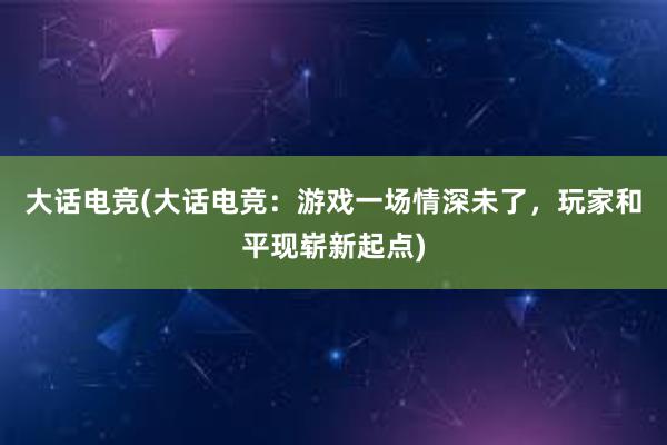 大话电竞(大话电竞：游戏一场情深未了，玩家和平现崭新起点)