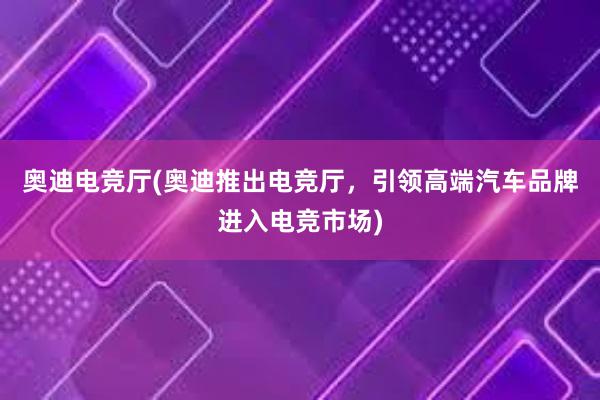 奥迪电竞厅(奥迪推出电竞厅，引领高端汽车品牌进入电竞市场)