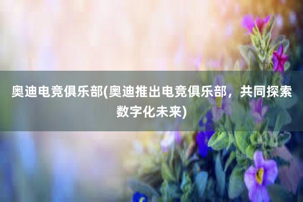 奥迪电竞俱乐部(奥迪推出电竞俱乐部，共同探索数字化未来)