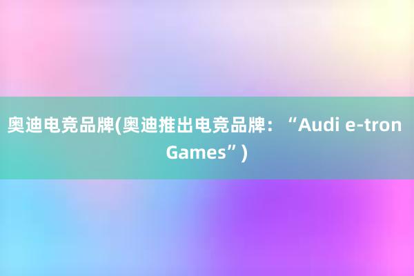 奥迪电竞品牌(奥迪推出电竞品牌：“Audi e-tron Games”)