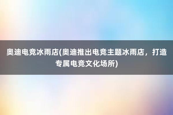 奥迪电竞冰雨店(奥迪推出电竞主题冰雨店，打造专属电竞文化场所)