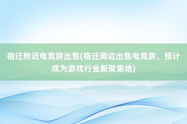 宿迁附近电竞房出售(宿迁周边出售电竞房，预计成为游戏行业新聚集地)