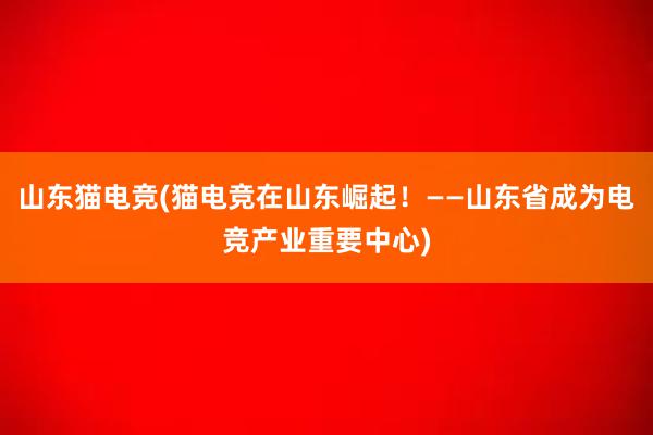 山东猫电竞(猫电竞在山东崛起！——山东省成为电竞产业重要中心)