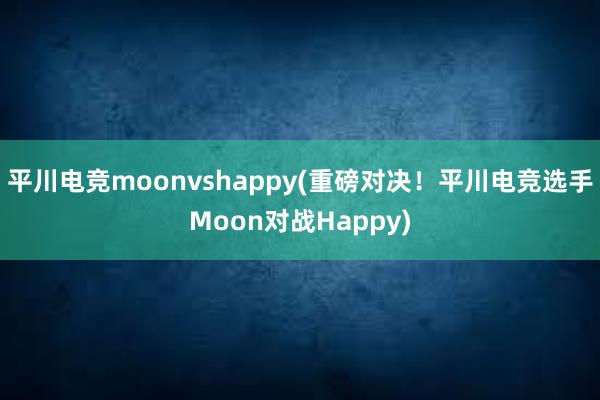 平川电竞moonvshappy(重磅对决！平川电竞选手Moon对战Happy)