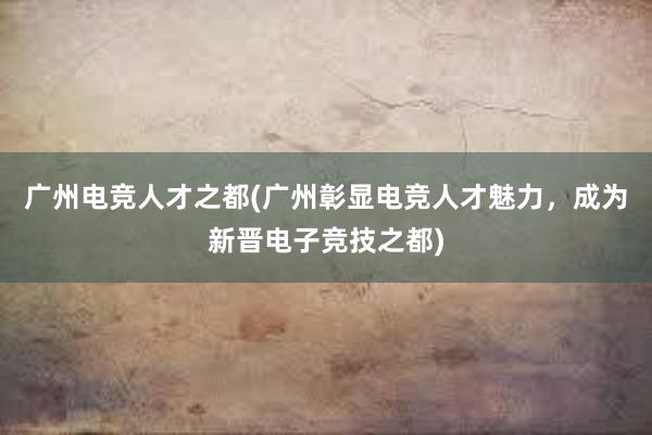 广州电竞人才之都(广州彰显电竞人才魅力，成为新晋电子竞技之都)