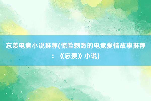 忘羡电竞小说推荐(惊险刺激的电竞爱情故事推荐：《忘羡》小说)