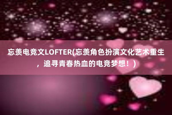 忘羡电竞文LOFTER(忘羡角色扮演文化艺术重生，追寻青春热血的电竞梦想！)