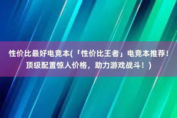 性价比最好电竞本(「性价比王者」电竞本推荐！顶级配置惊人价格，助力游戏战斗！)