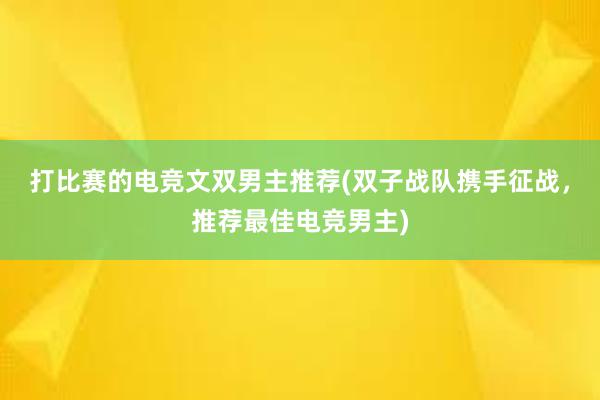 打比赛的电竞文双男主推荐(双子战队携手征战，推荐最佳电竞男主)