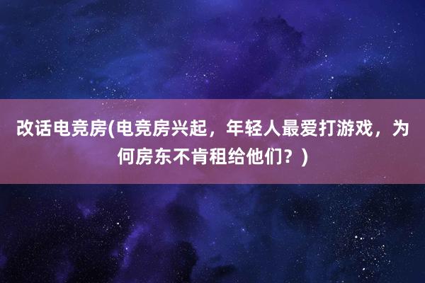 改话电竞房(电竞房兴起，年轻人最爱打游戏，为何房东不肯租给他们？)