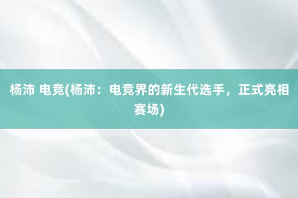 杨沛 电竞(杨沛：电竞界的新生代选手，正式亮相赛场)