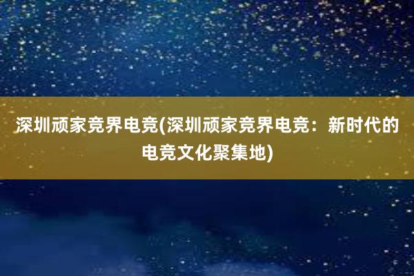 深圳顽家竞界电竞(深圳顽家竞界电竞：新时代的电竞文化聚集地)