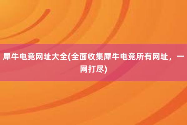 犀牛电竞网址大全(全面收集犀牛电竞所有网址，一网打尽)