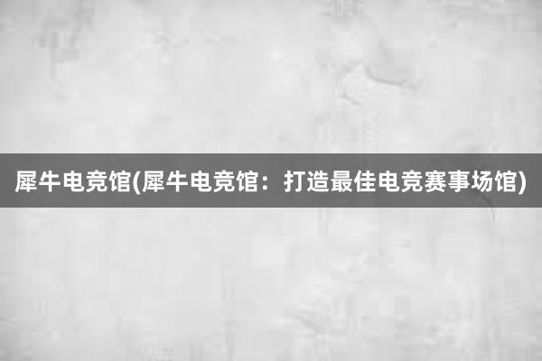 犀牛电竞馆(犀牛电竞馆：打造最佳电竞赛事场馆)