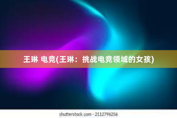 王琳 电竞(王琳：挑战电竞领域的女孩)