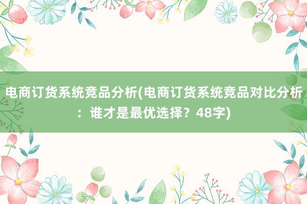 电商订货系统竞品分析(电商订货系统竞品对比分析：谁才是最优选择？48字)