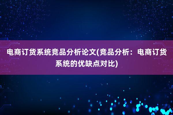 电商订货系统竞品分析论文(竞品分析：电商订货系统的优缺点对比)