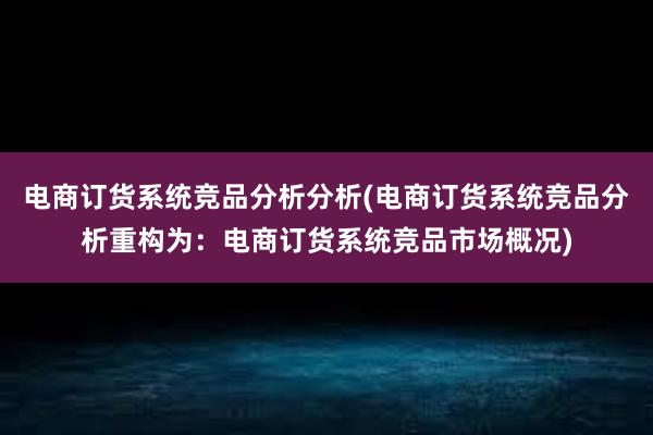 电商订货系统竞品分析分析(电商订货系统竞品分析重构为：电商订货系统竞品市场概况)