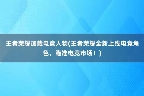 王者荣耀加载电竞人物(王者荣耀全新上线电竞角色，瞄准电竞市场！)