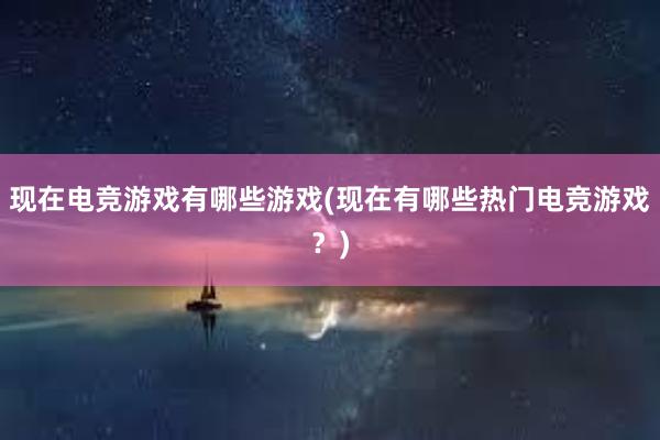 现在电竞游戏有哪些游戏(现在有哪些热门电竞游戏？)