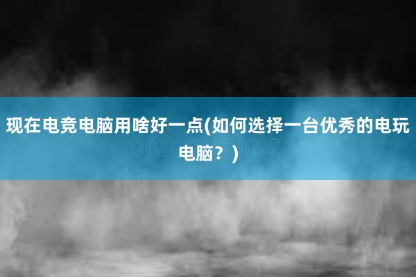 现在电竞电脑用啥好一点(如何选择一台优秀的电玩电脑？)