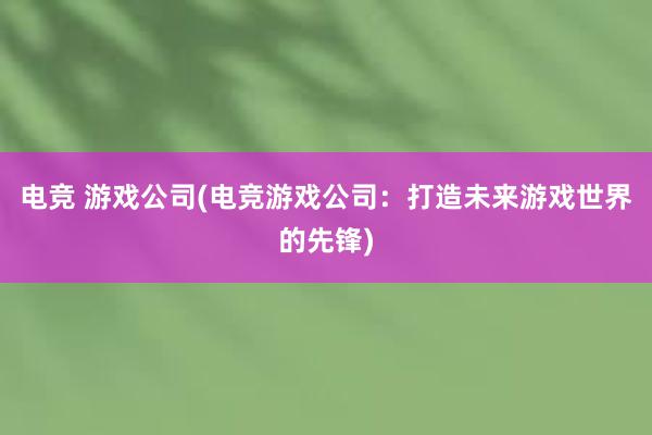 电竞 游戏公司(电竞游戏公司：打造未来游戏世界的先锋)