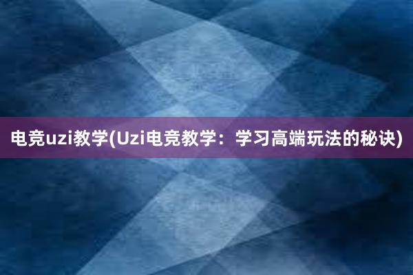 电竞uzi教学(Uzi电竞教学：学习高端玩法的秘诀)