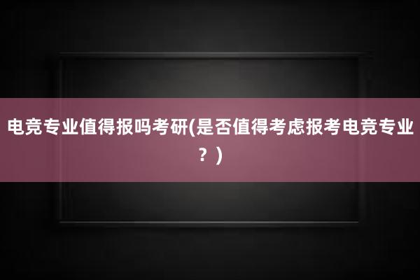 电竞专业值得报吗考研(是否值得考虑报考电竞专业？)