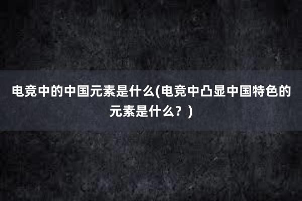 电竞中的中国元素是什么(电竞中凸显中国特色的元素是什么？)