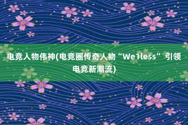 电竞人物伟神(电竞圈传奇人物“We1less” 引领电竞新潮流)