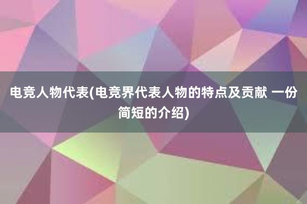 电竞人物代表(电竞界代表人物的特点及贡献 一份简短的介绍)