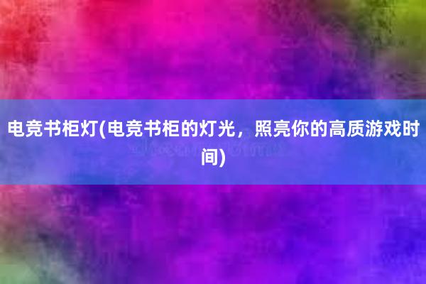 电竞书柜灯(电竞书柜的灯光，照亮你的高质游戏时间)