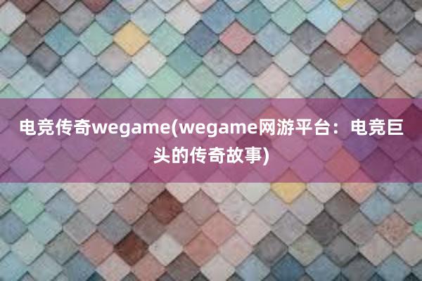 电竞传奇wegame(wegame网游平台：电竞巨头的传奇故事)