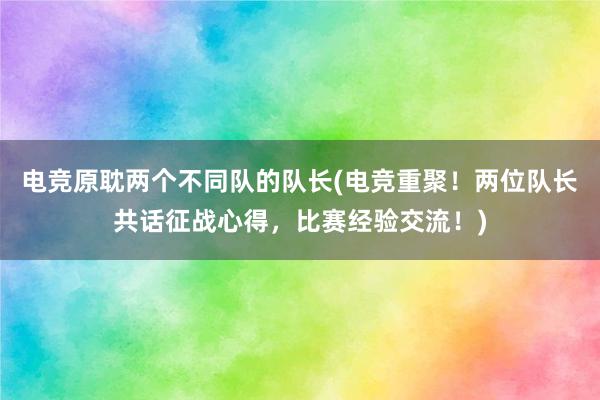 电竞原耽两个不同队的队长(电竞重聚！两位队长共话征战心得，比赛经验交流！)