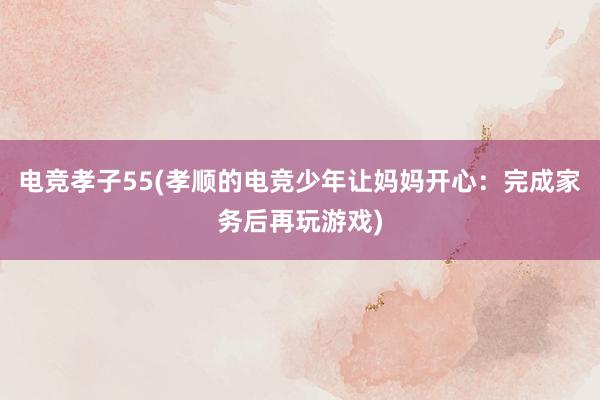 电竞孝子55(孝顺的电竞少年让妈妈开心：完成家务后再玩游戏)