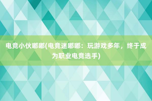 电竞小伙嘟嘟(电竞迷嘟嘟：玩游戏多年，终于成为职业电竞选手)