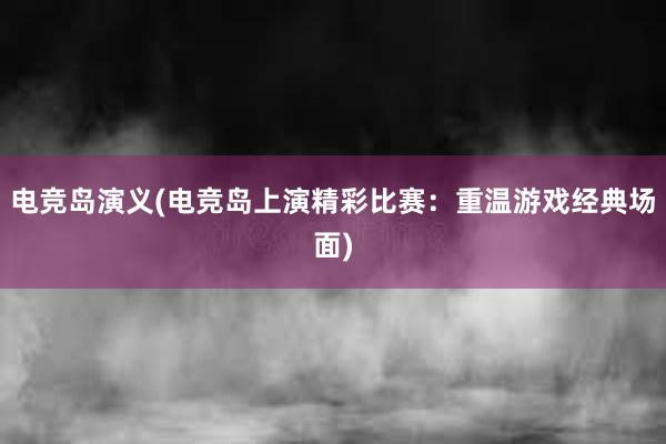 电竞岛演义(电竞岛上演精彩比赛：重温游戏经典场面)