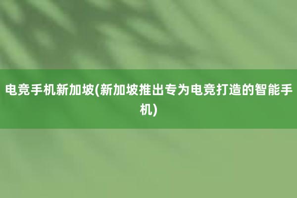 电竞手机新加坡(新加坡推出专为电竞打造的智能手机)