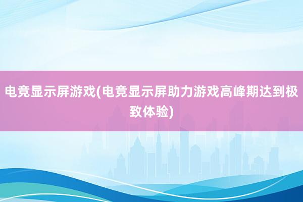 电竞显示屏游戏(电竞显示屏助力游戏高峰期达到极致体验)